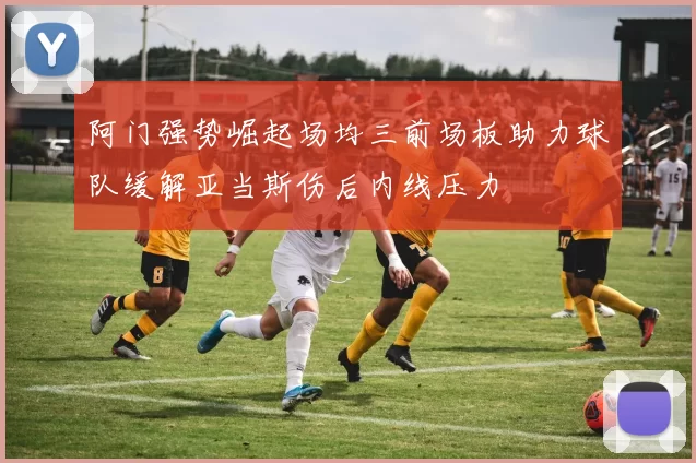 阿门强势崛起场均三前场板助力球队缓解亚当斯伤后内线压力