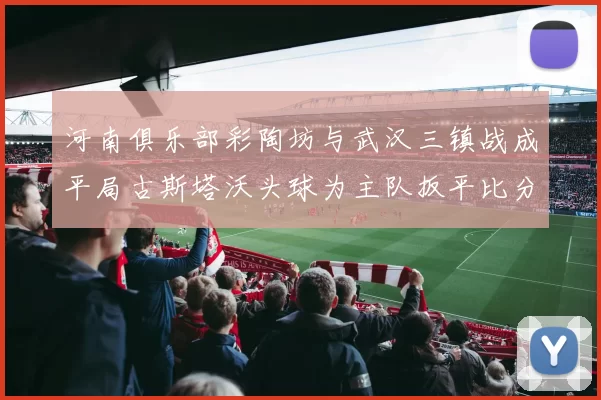 河南俱乐部彩陶坊与武汉三镇战成平局古斯塔沃头球为主队扳平比分