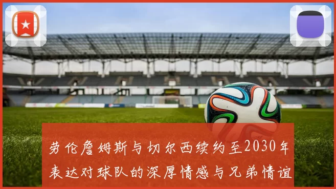 劳伦詹姆斯与切尔西续约至2030年表达对球队的深厚情感与兄弟情谊
