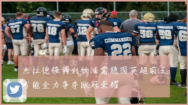 杰拉德强调利物浦需稳固英超前五方能全力争夺欧冠荣耀