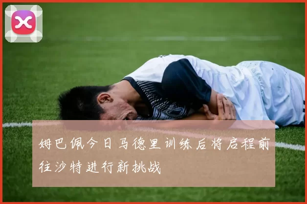 姆巴佩今日马德里训练后将启程前往沙特进行新挑战