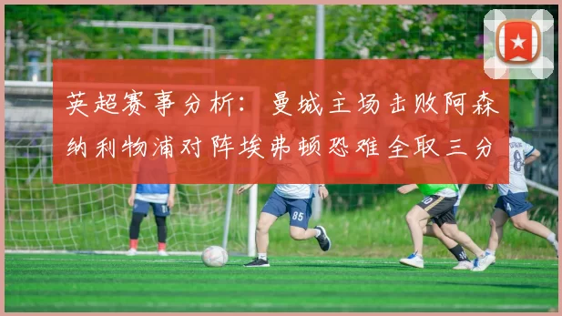 英超赛事分析：曼城主场击败阿森纳利物浦对阵埃弗顿恐难全取三分