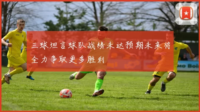三球坦言球队战绩未达预期未来将全力争取更多胜利