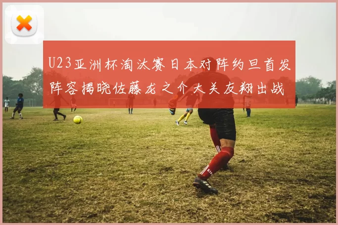 U23亚洲杯淘汰赛日本对阵约旦首发阵容揭晓佐藤龙之介大关友翔出战