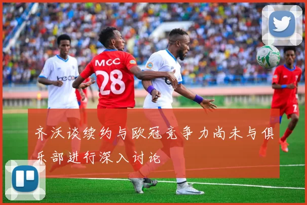 齐沃谈续约与欧冠竞争力尚未与俱乐部进行深入讨论