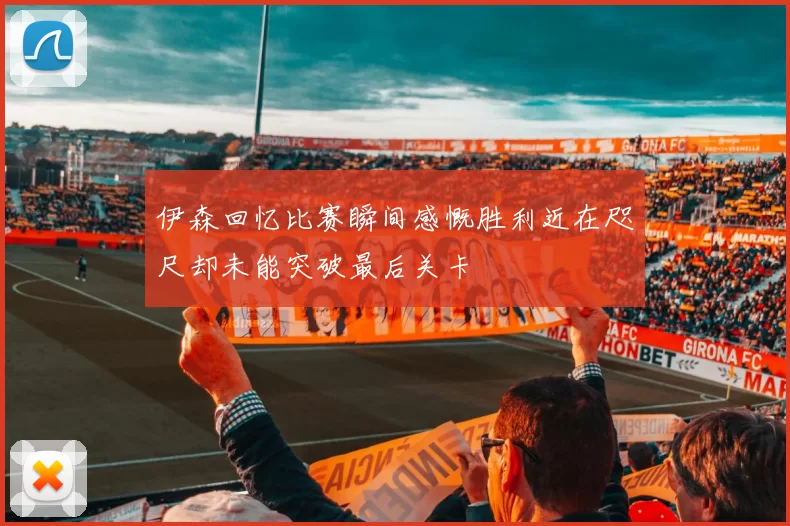 伊森回忆比赛瞬间感慨胜利近在咫尺却未能突破最后关卡