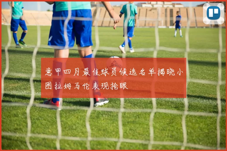 意甲四月最佳球员候选名单揭晓小图拉姆马伦表现抢眼