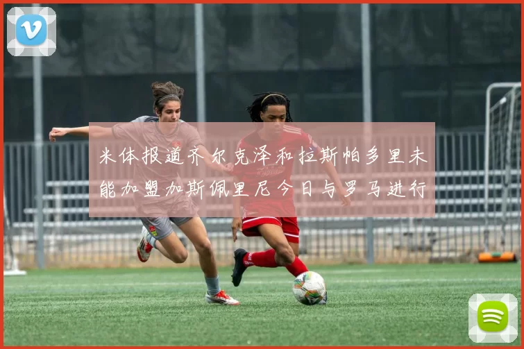 米体报道齐尔克泽和拉斯帕多里未能加盟加斯佩里尼今日与罗马进行会谈