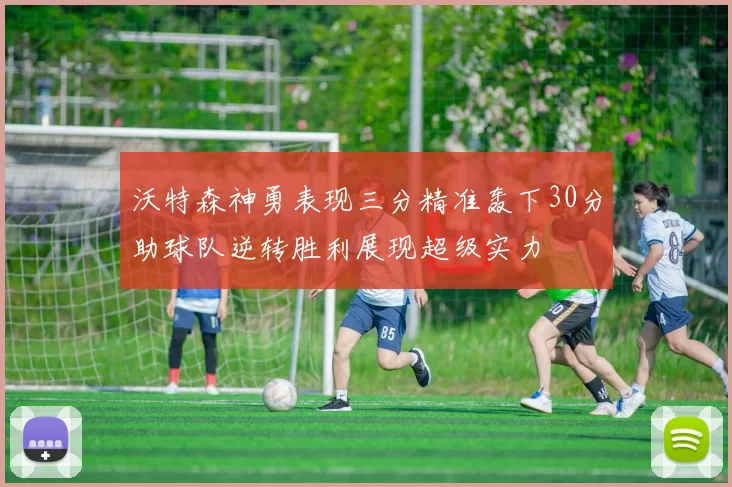 沃特森神勇表现三分精准轰下30分助球队逆转胜利展现超级实力
