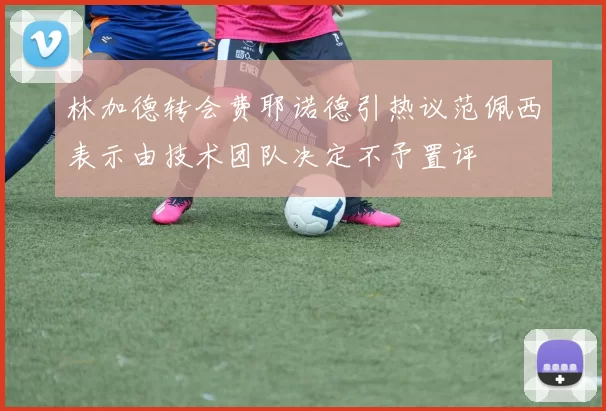 林加德转会费耶诺德引热议范佩西表示由技术团队决定不予置评