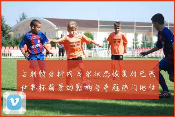 古利特分析内马尔状态恢复对巴西世界杯前景的影响与夺冠热门地位探讨